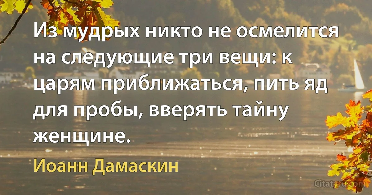 Из мудрых никто не осмелится на следующие три вещи: к царям приближаться, пить яд для пробы, вверять тайну женщине. (Иоанн Дамаскин)