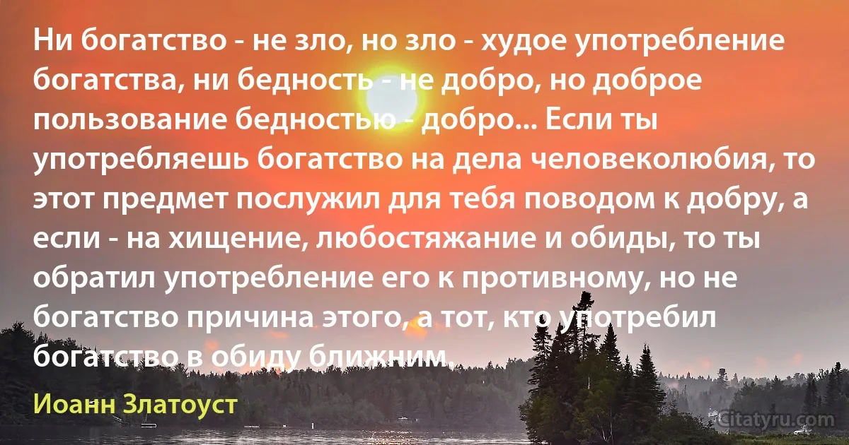 Ни богатство - не зло, но зло - худое употребление богатства, ни бедность - не добро, но доброе пользование бедностью - добро... Если ты употребляешь богатство на дела человеколюбия, то этот предмет послужил для тебя поводом к добру, а если - на хищение, любостяжание и обиды, то ты обратил употребление его к противному, но не богатство причина этого, а тот, кто употребил богатство в обиду ближним. (Иоанн Златоуст)