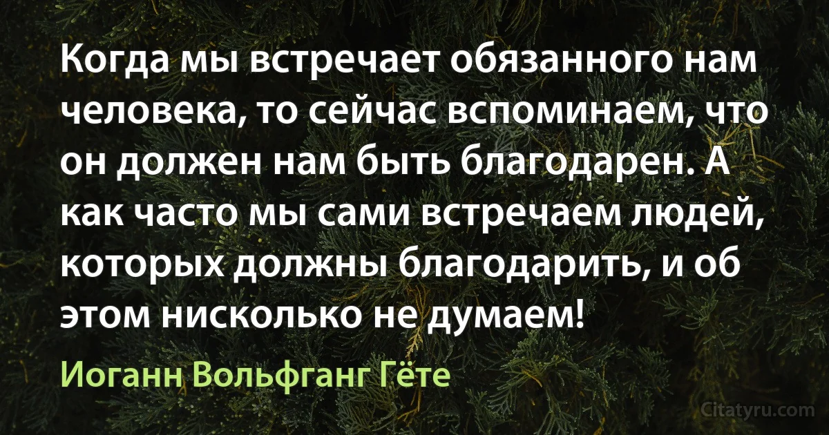 Когда мы встречает обязанного нам человека, то сейчас вспоминаем, что он должен нам быть благодарен. А как часто мы сами встречаем людей, которых должны благодарить, и об этом нисколько не думаем! (Иоганн Вольфганг Гёте)