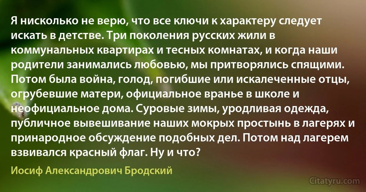 Я нисколько не верю, что все ключи к характеру следует искать в детстве. Три поколения русских жили в коммунальных квартирах и тесных комнатах, и когда наши родители занимались любовью, мы притворялись спящими. Потом была война, голод, погибшие или искалеченные отцы, огрубевшие матери, официальное вранье в школе и неофициальное дома. Суровые зимы, уродливая одежда, публичное вывешивание наших мокрых простынь в лагерях и принародное обсуждение подобных дел. Потом над лагерем взвивался красный флаг. Ну и что? (Иосиф Александрович Бродский)