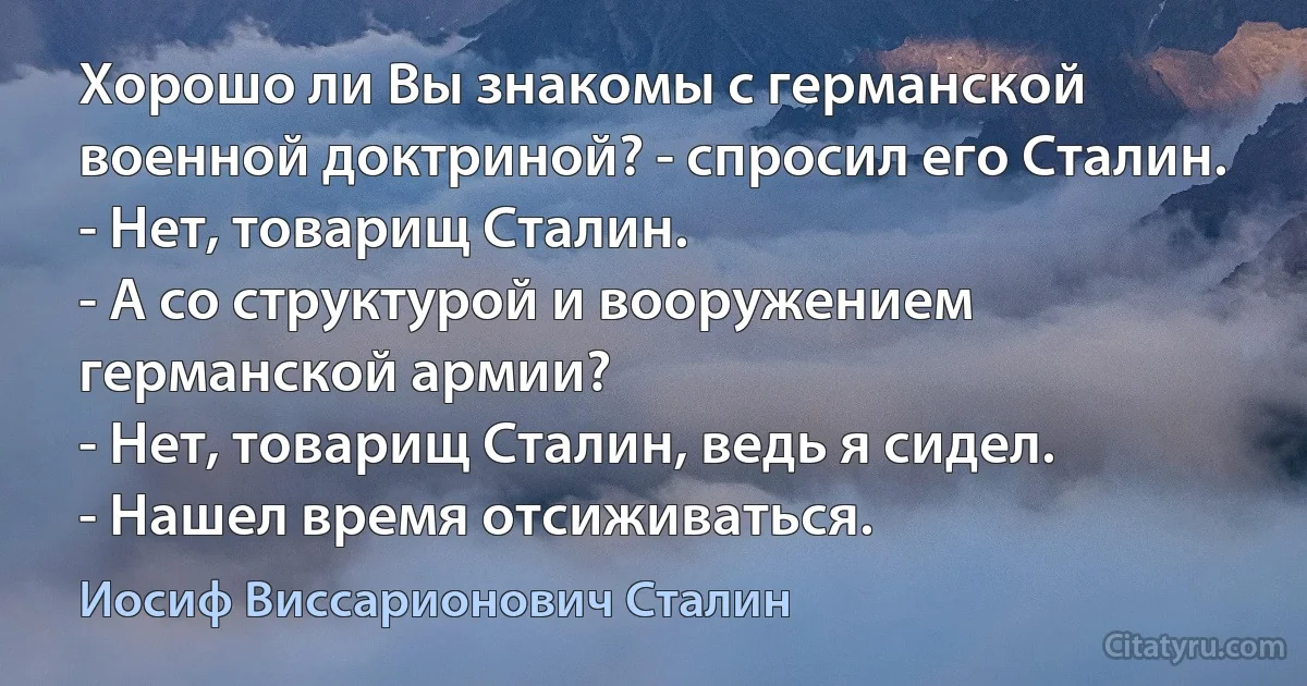 Хорошо ли Вы знакомы с германской военной доктриной? - спросил его Сталин.
- Нет, товарищ Сталин.
- А со структурой и вооружением германской армии?
- Нет, товарищ Сталин, ведь я сидел.
- Нашел время отсиживаться. (Иосиф Виссарионович Сталин)