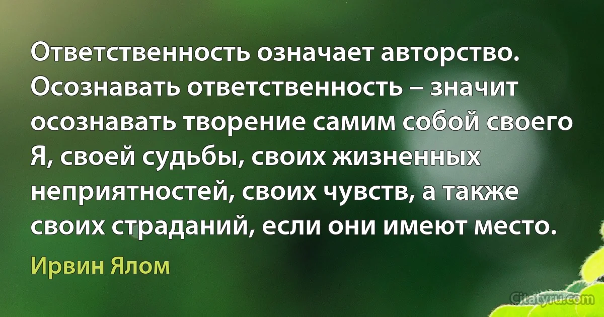 Ответственность означает авторство. Осознавать ответственность – значит осознавать творение самим собой своего Я, своей судьбы, своих жизненных неприятностей, своих чувств, а также своих страданий, если они имеют место. (Ирвин Ялом)