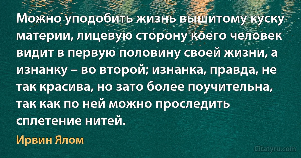 Можно уподобить жизнь вышитому куску материи, лицевую сторону коего человек видит в первую половину своей жизни, а изнанку – во второй; изнанка, правда, не так красива, но зато более поучительна, так как по ней можно проследить сплетение нитей. (Ирвин Ялом)