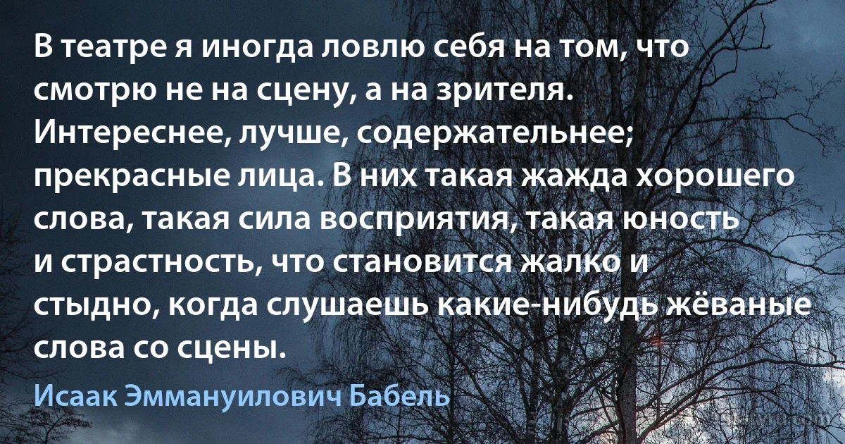 В театре я иногда ловлю себя на том, что смотрю не на сцену, а на зрителя. Интереснее, лучше, содержательнее; прекрасные лица. В них такая жажда хорошего слова, такая сила восприятия, такая юность и страстность, что становится жалко и стыдно, когда слушаешь какие-нибудь жёваные слова со сцены. (Исаак Эммануилович Бабель)