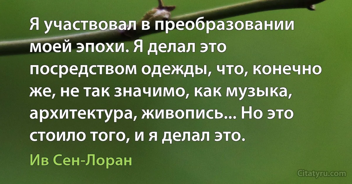 Я участвовал в преобразовании моей эпохи. Я делал это посредством одежды, что, конечно же, не так значимо, как музыка, архитектура, живопись... Но это стоило того, и я делал это. (Ив Сен-Лоран)