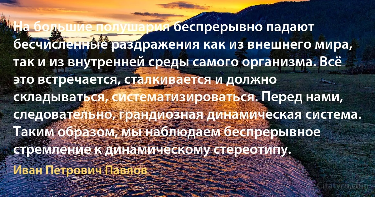 На большие полушария беспрерывно падают бесчисленные раздражения как из внешнего мира, так и из внутренней среды самого организма. Всё это встречается, сталкивается и должно складываться, систематизироваться. Перед нами, следовательно, грандиозная динамическая система. Таким образом, мы наблюдаем беспрерывное стремление к динамическому стереотипу. (Иван Петрович Павлов)