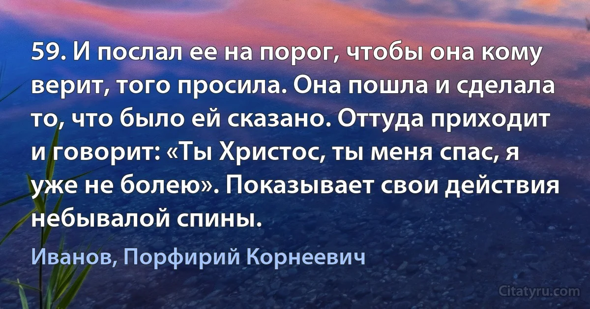 59. И послал ее на порог, чтобы она кому верит, того просила. Она пошла и сделала то, что было ей сказано. Оттуда приходит и говорит: «Ты Христос, ты меня спас, я уже не болею». Показывает свои действия небывалой спины. (Иванов, Порфирий Корнеевич)