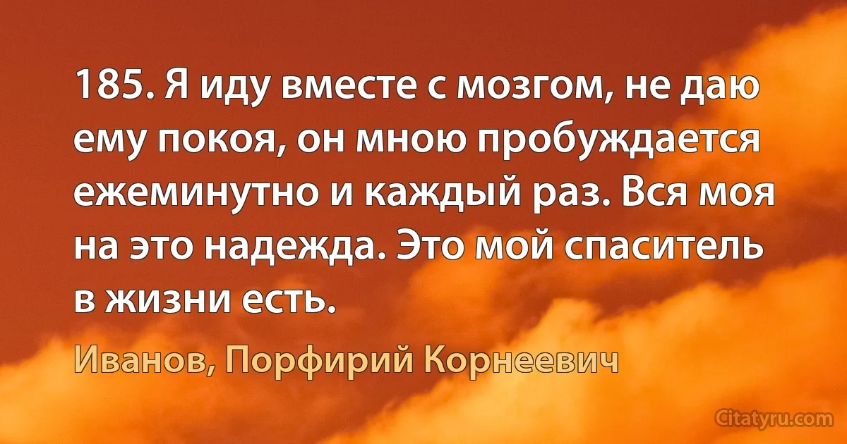 185. Я иду вместе с мозгом, не даю ему покоя, он мною пробуждается ежеминутно и каждый раз. Вся моя на это надежда. Это мой спаситель в жизни есть. (Иванов, Порфирий Корнеевич)