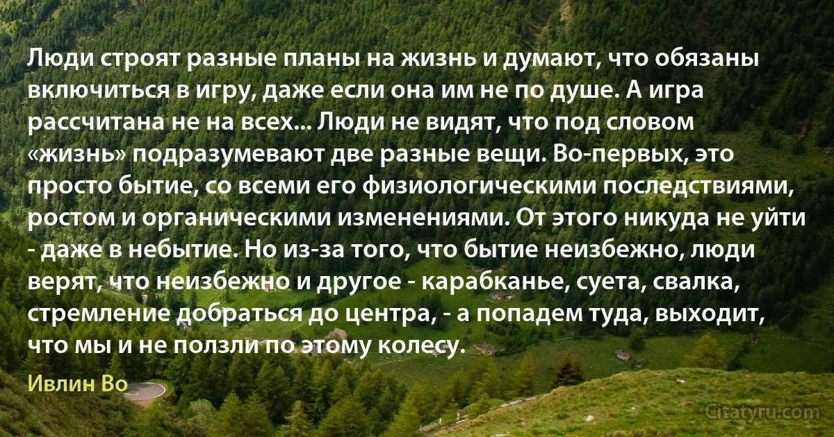 Люди строят разные планы на жизнь и думают, что обязаны включиться в игру, даже если она им не по душе. А игра рассчитана не на всех... Люди не видят, что под словом «жизнь» подразумевают две разные вещи. Во-первых, это просто бытие, со всеми его физиологическими последствиями, ростом и органическими изменениями. От этого никуда не уйти - даже в небытие. Но из-за того, что бытие неизбежно, люди верят, что неизбежно и другое - карабканье, суета, свалка, стремление добраться до центра, - а попадем туда, выходит, что мы и не ползли по этому колесу. (Ивлин Во)