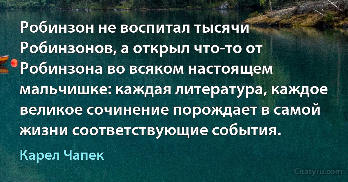 Робинзон не воспитал тысячи Робинзонов, а открыл что-то от Робинзона во всяком настоящем мальчишке: каждая литература, каждое великое сочинение порождает в самой жизни соответствующие события. (Карел Чапек)