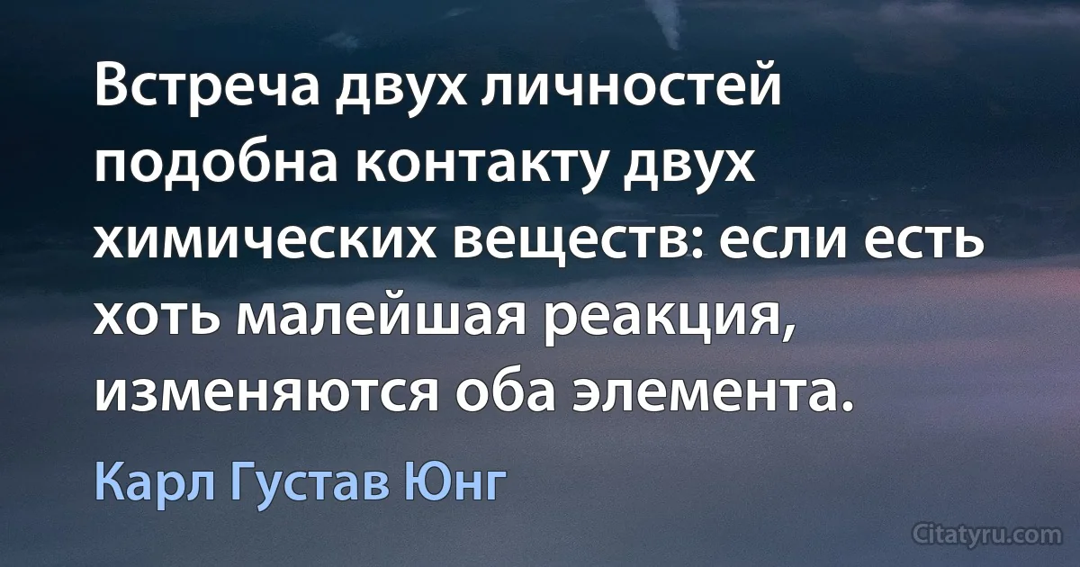 Встреча двух личностей подобна контакту двух химических веществ: если есть хоть малейшая реакция, изменяются оба элемента. (Карл Густав Юнг)