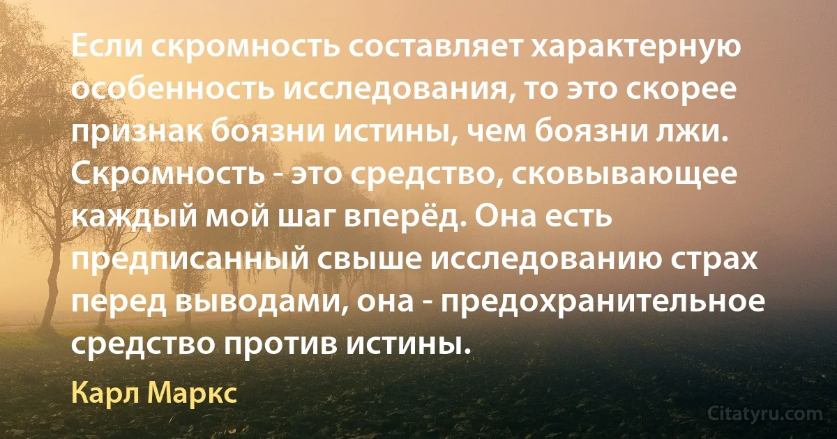 Если скромность составляет характерную особенность исследования, то это скорее признак боязни истины, чем боязни лжи. Скромность - это средство, сковывающее каждый мой шаг вперёд. Она есть предписанный свыше исследованию страх перед выводами, она - предохранительное средство против истины. (Карл Маркс)