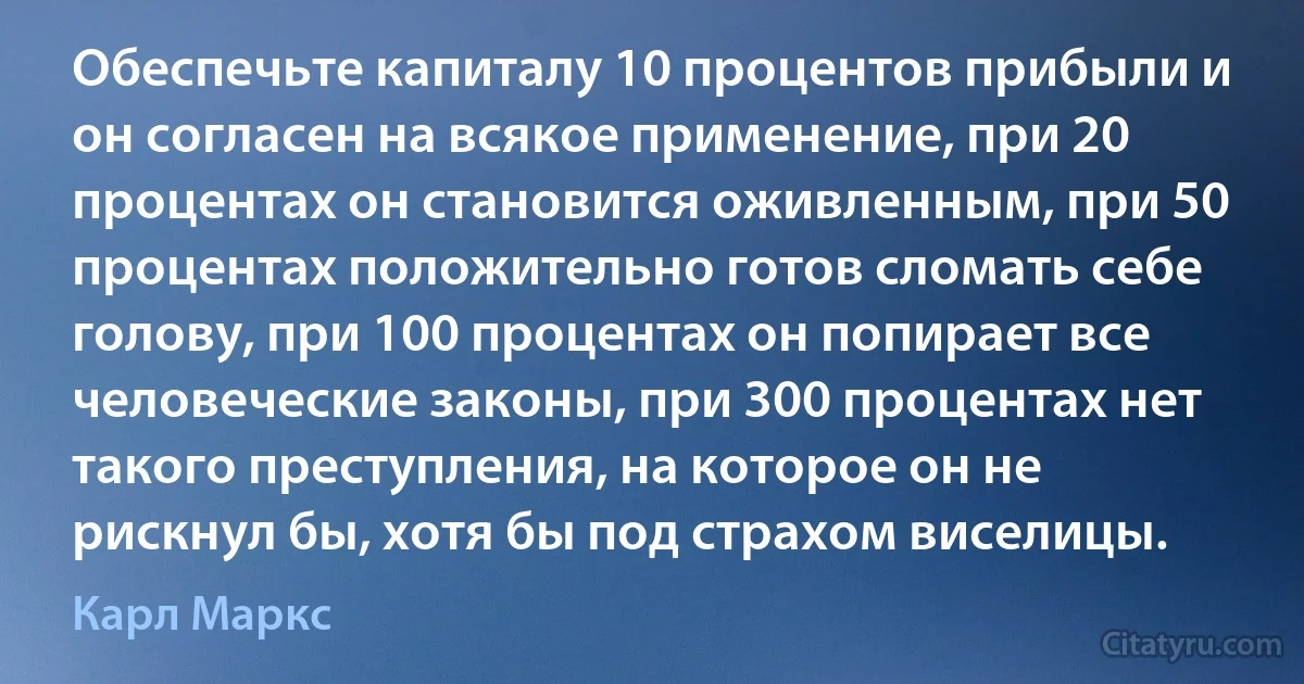 Обеспечьте капиталу 10 процентов прибыли и он согласен на всякое применение, при 20 процентах он становится оживленным, при 50 процентах положительно готов сломать себе голову, при 100 процентах он попирает все человеческие законы, при 300 процентах нет такого преступления, на которое он не рискнул бы, хотя бы под страхом виселицы. (Карл Маркс)