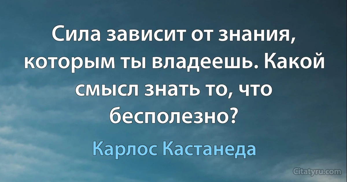 Сила зависит от знания, которым ты владеешь. Какой смысл знать то, что бесполезно? (Карлос Кастанеда)