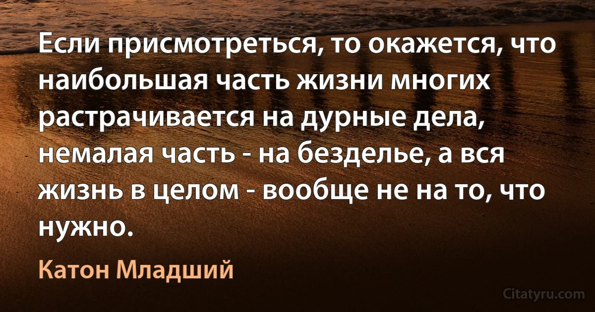 Если присмотреться, то окажется, что наибольшая часть жизни многих растрачивается на дурные дела, немалая часть - на безделье, а вся жизнь в целом - вообще не на то, что нужно. (Катон Младший)