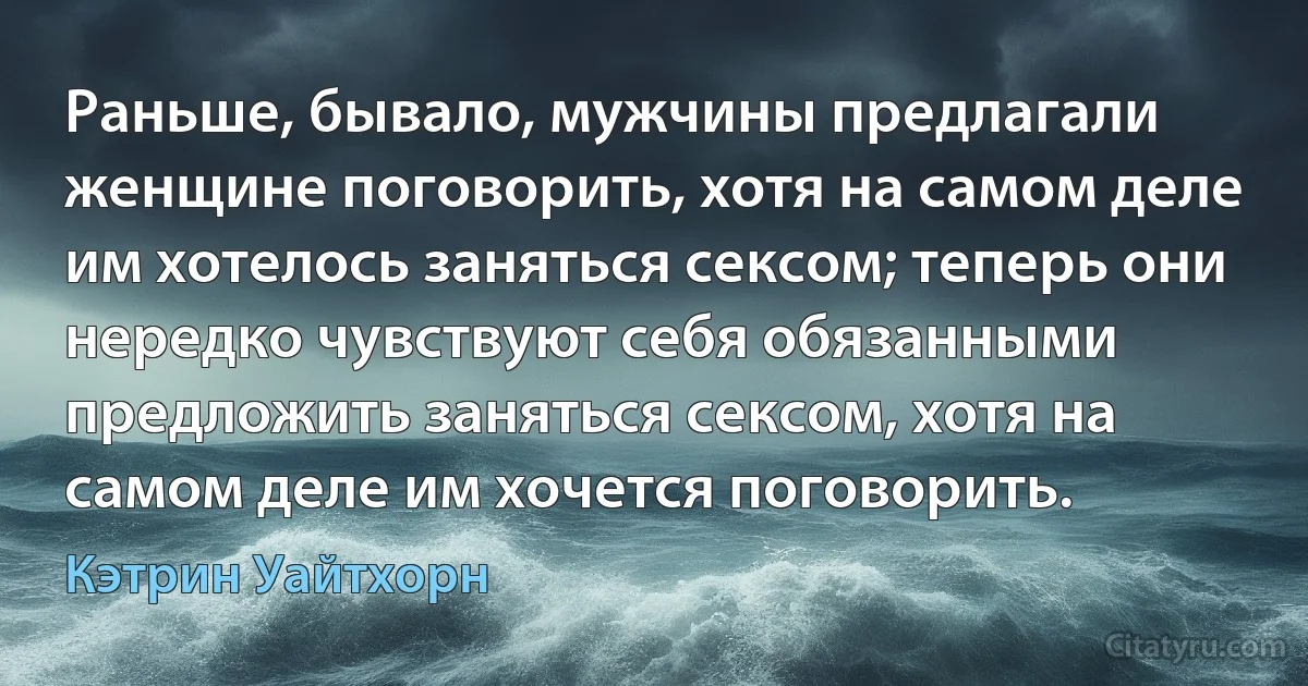 Раньше, бывало, мужчины предлагали женщине поговорить, хотя на самом деле им хотелось заняться сексом; теперь они нередко чувствуют себя обязанными предложить заняться сексом, хотя на самом деле им хочется поговорить. (Кэтрин Уайтхорн)