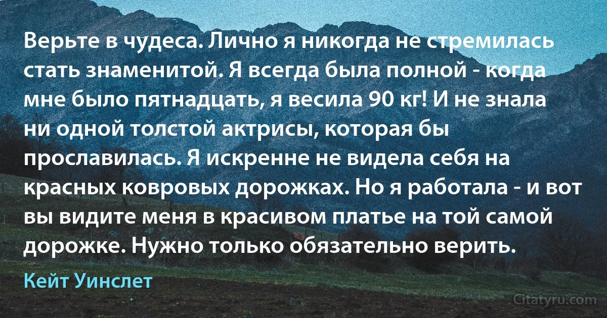 Верьте в чудеса. Лично я никогда не стремилась стать знаменитой. Я всегда была полной - когда мне было пятнадцать, я весила 90 кг! И не знала ни одной толстой актрисы, которая бы прославилась. Я искренне не видела себя на красных ковровых дорожках. Но я работала - и вот вы видите меня в красивом платье на той самой дорожке. Нужно только обязательно верить. (Кейт Уинслет)