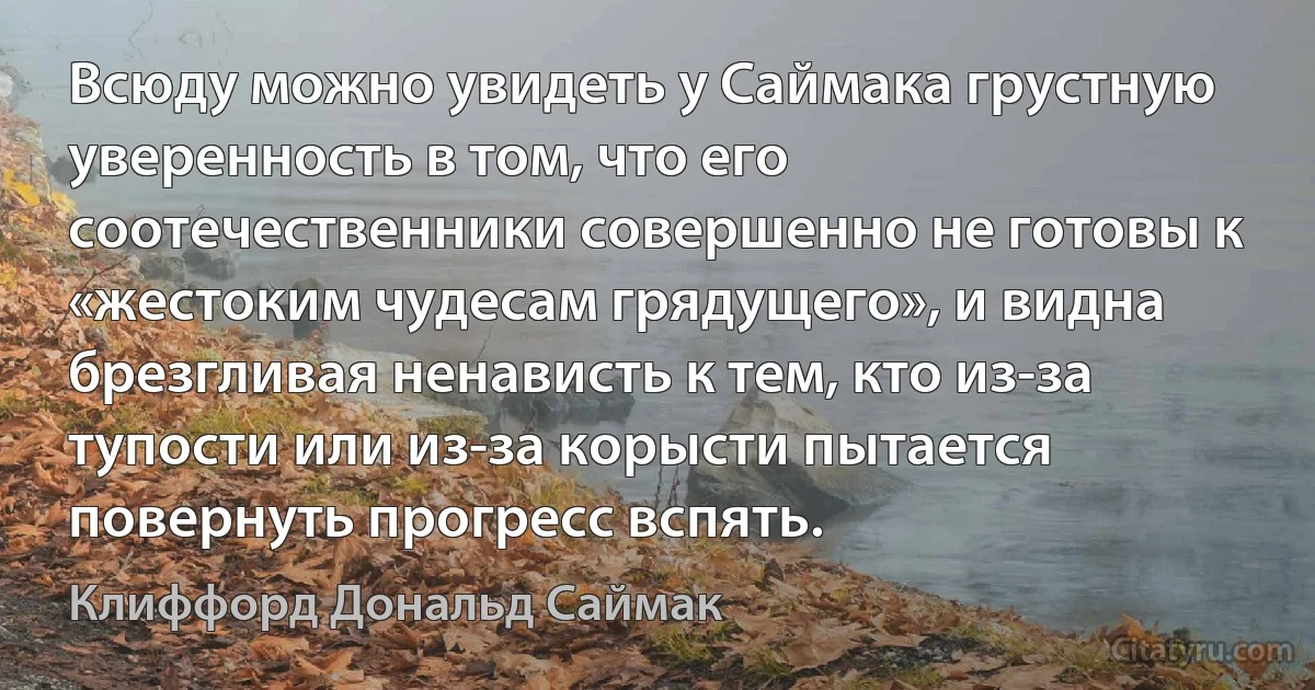 Всюду можно увидеть у Саймака грустную уверенность в том, что его соотечественники совершенно не готовы к «жестоким чудесам грядущего», и видна брезгливая ненависть к тем, кто из-за тупости или из-за корысти пытается повернуть прогресс вспять. (Клиффорд Дональд Саймак)