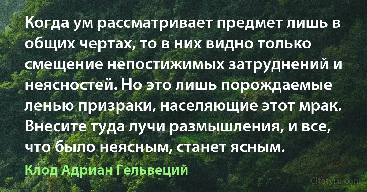 Когда ум рассматривает предмет лишь в общих чертах, то в них видно только смещение непостижимых затруднений и неясностей. Но это лишь порождаемые ленью призраки, населяющие этот мрак. Внесите туда лучи размышления, и все, что было неясным, станет ясным. (Клод Адриан Гельвеций)