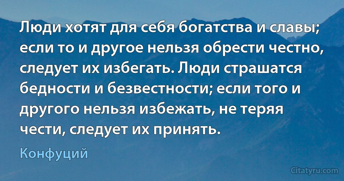 Люди хотят для себя богатства и славы; если то и другое нельзя обрести честно, следует их избегать. Люди страшатся бедности и безвестности; если того и другого нельзя избежать, не теряя чести, следует их принять. (Конфуций)