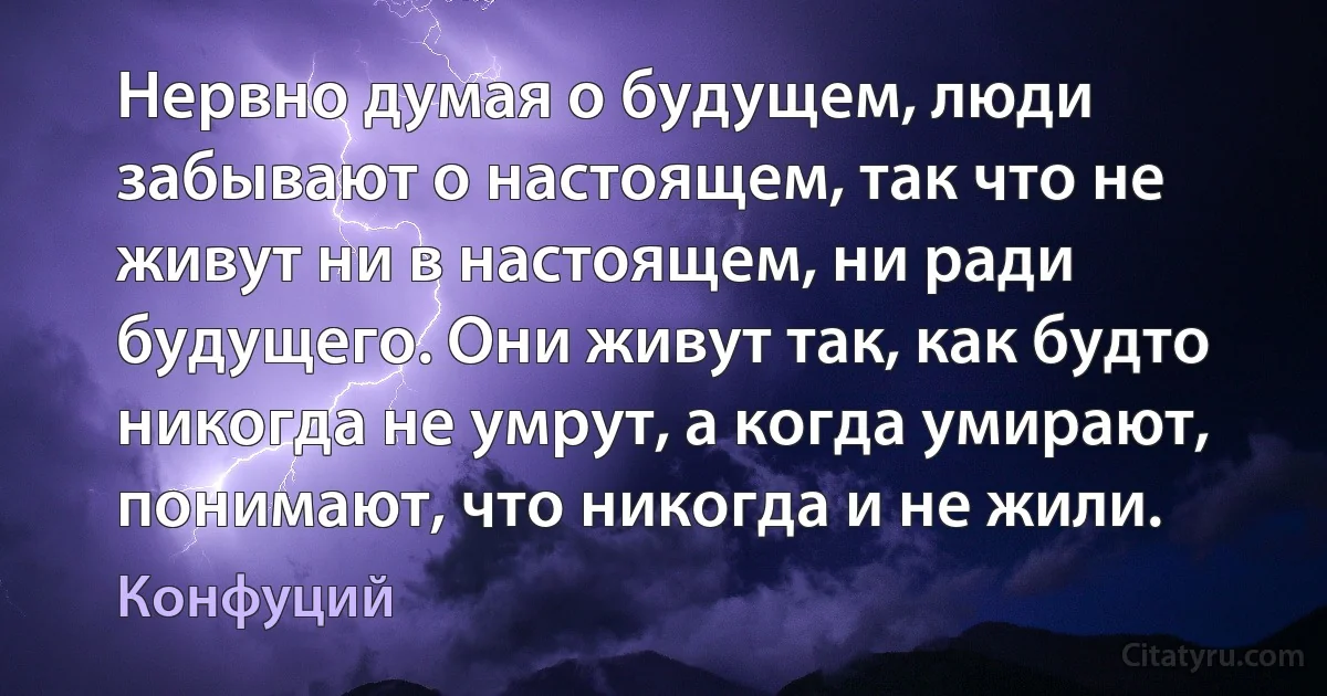 Нервно думая о будущем, люди забывают о настоящем, так что не живут ни в настоящем, ни ради будущего. Они живут так, как будто никогда не умрут, а когда умирают, понимают, что никогда и не жили. (Конфуций)