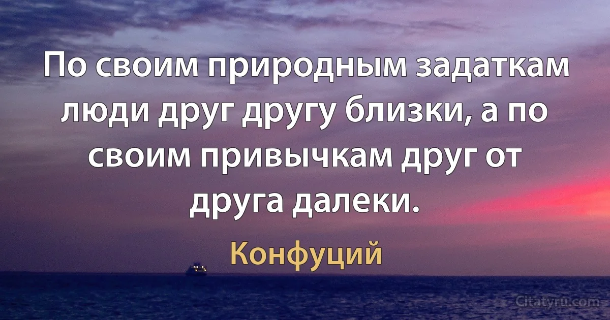 По своим природным задаткам люди друг другу близки, а по своим привычкам друг от друга далеки. (Конфуций)