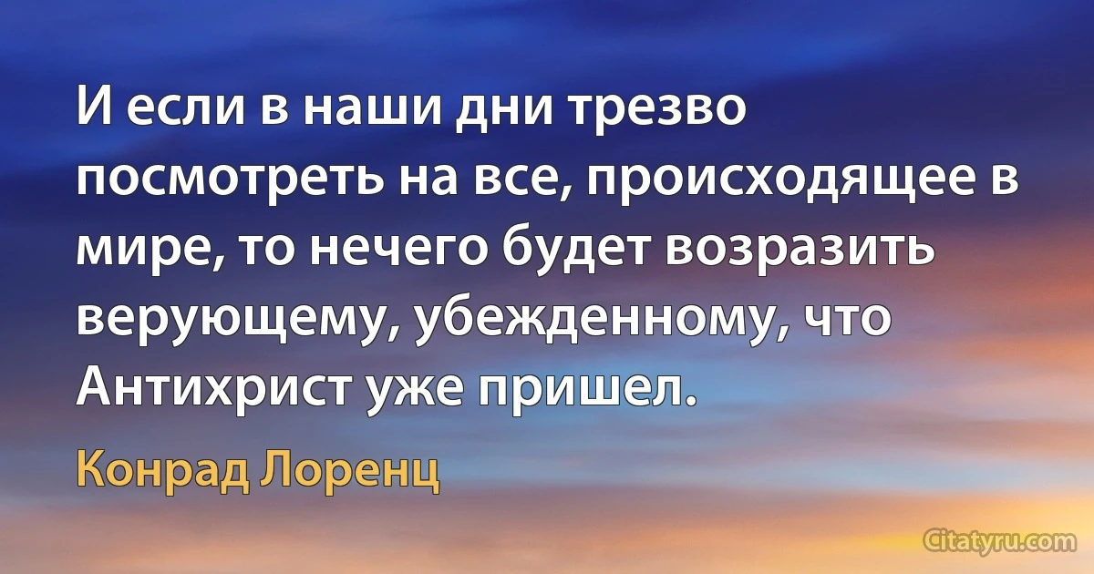 И если в наши дни трезво посмотреть на все, происходящее в мире, то нечего будет возразить верующему, убежденному, что Антихрист уже пришел. (Конрад Лоренц)