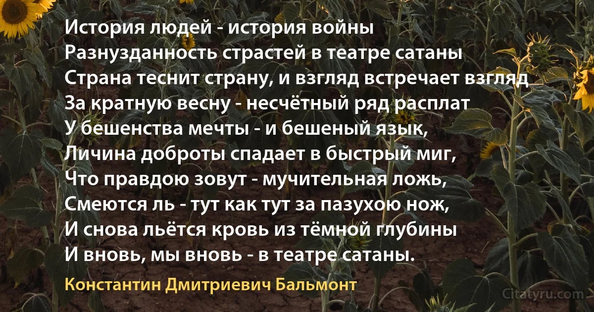 История людей - история войны
Разнузданность страстей в театре сатаны
Страна теснит страну, и взгляд встречает взгляд
За кратную весну - несчётный ряд расплат
У бешенства мечты - и бешеный язык,
Личина доброты спадает в быстрый миг,
Что правдою зовут - мучительная ложь,
Смеются ль - тут как тут за пазухою нож,
И снова льётся кровь из тёмной глубины
И вновь, мы вновь - в театре сатаны. (Константин Дмитриевич Бальмонт)