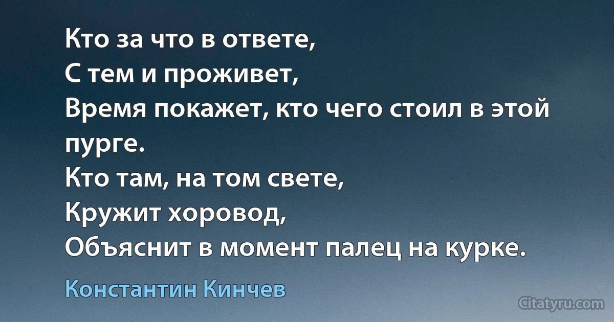 Кто за что в ответе,
С тем и проживет,
Время покажет, кто чего стоил в этой пурге.
Кто там, на том свете,
Кружит хоровод,
Объяснит в момент палец на курке. (Константин Кинчев)