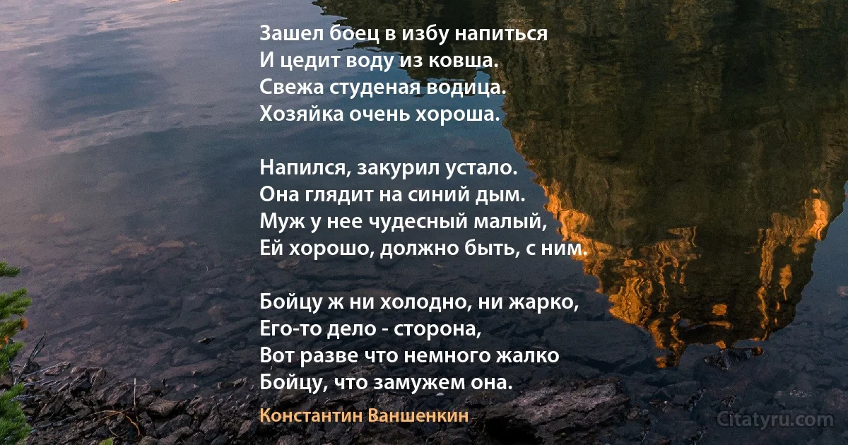 Зашел боец в избу напиться
И цедит воду из ковша. 
Свежа студеная водица. 
Хозяйка очень хороша. 

Напился, закурил устало.
Она глядит на синий дым.
Муж у нее чудесный малый,
Ей хорошо, должно быть, с ним.

Бойцу ж ни холодно, ни жарко,
Его-то дело - сторона,
Вот разве что немного жалко
Бойцу, что замужем она. (Константин Ваншенкин)