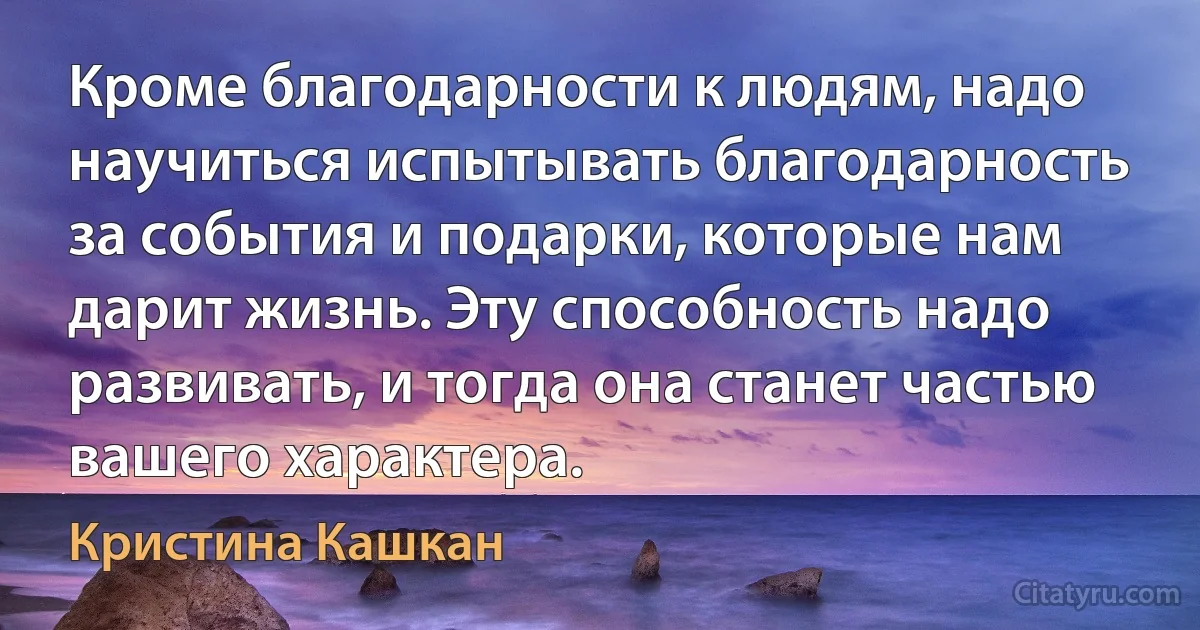 Кроме благодарности к людям, надо научиться испытывать благодарность за события и подарки, которые нам дарит жизнь. Эту способность надо развивать, и тогда она станет частью вашего характера. (Кристина Кашкан)