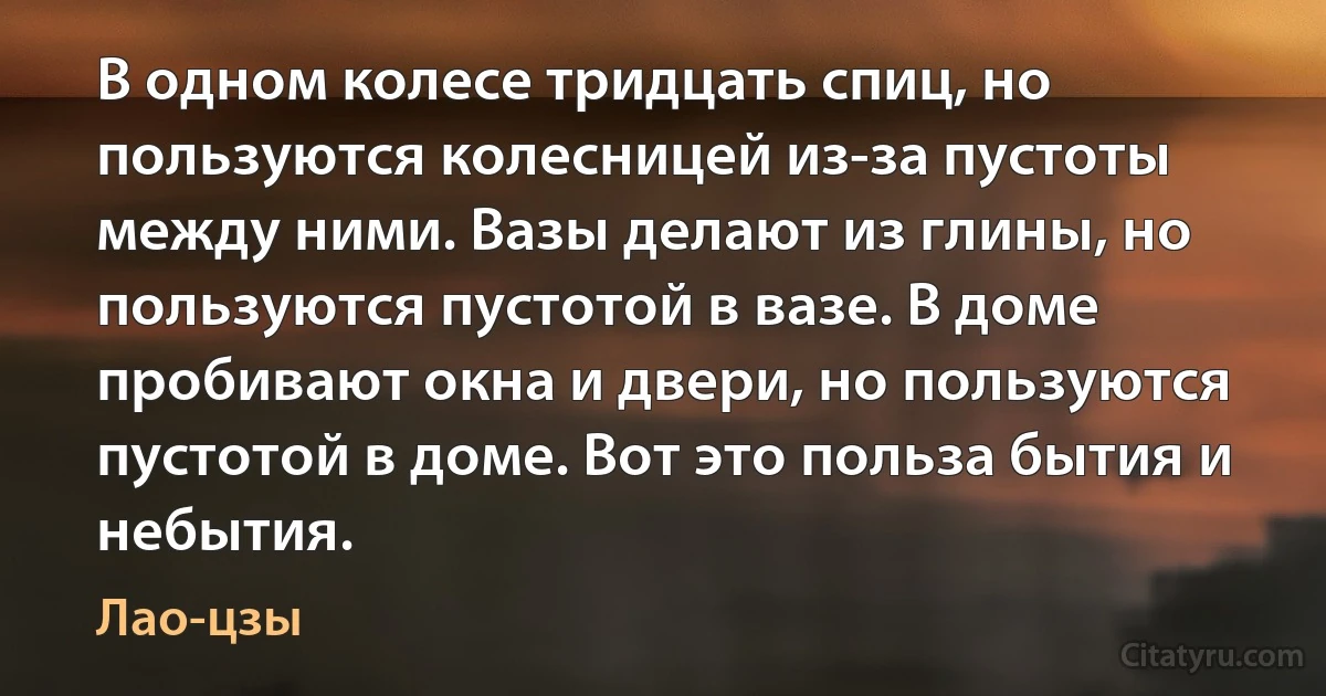 В одном колесе тридцать спиц, но пользуются колесницей из-за пустоты между ними. Вазы делают из глины, но пользуются пустотой в вазе. В доме пробивают окна и двери, но пользуются пустотой в доме. Вот это польза бытия и небытия. (Лао-цзы)