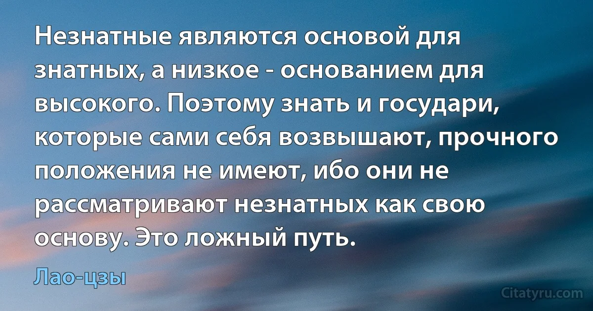 Незнатные являются основой для знатных, а низкое - основанием для высокого. Поэтому знать и государи, которые сами себя возвышают, прочного положения не имеют, ибо они не рассматривают незнатных как свою основу. Это ложный путь. (Лао-цзы)