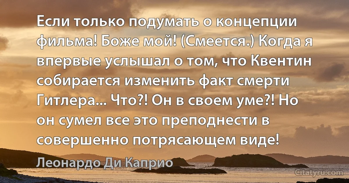 Если только подумать о концепции фильма! Боже мой! (Смеется.) Когда я впервые услышал о том, что Квентин собирается изменить факт смерти Гитлера... Что?! Он в своем уме?! Но он сумел все это преподнести в совершенно потрясающем виде! (Леонардо Ди Каприо)