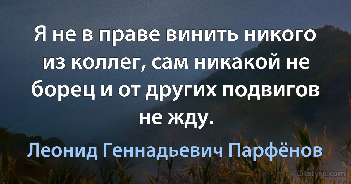 Я не в праве винить никого из коллег, сам никакой не борец и от других подвигов не жду. (Леонид Геннадьевич Парфёнов)