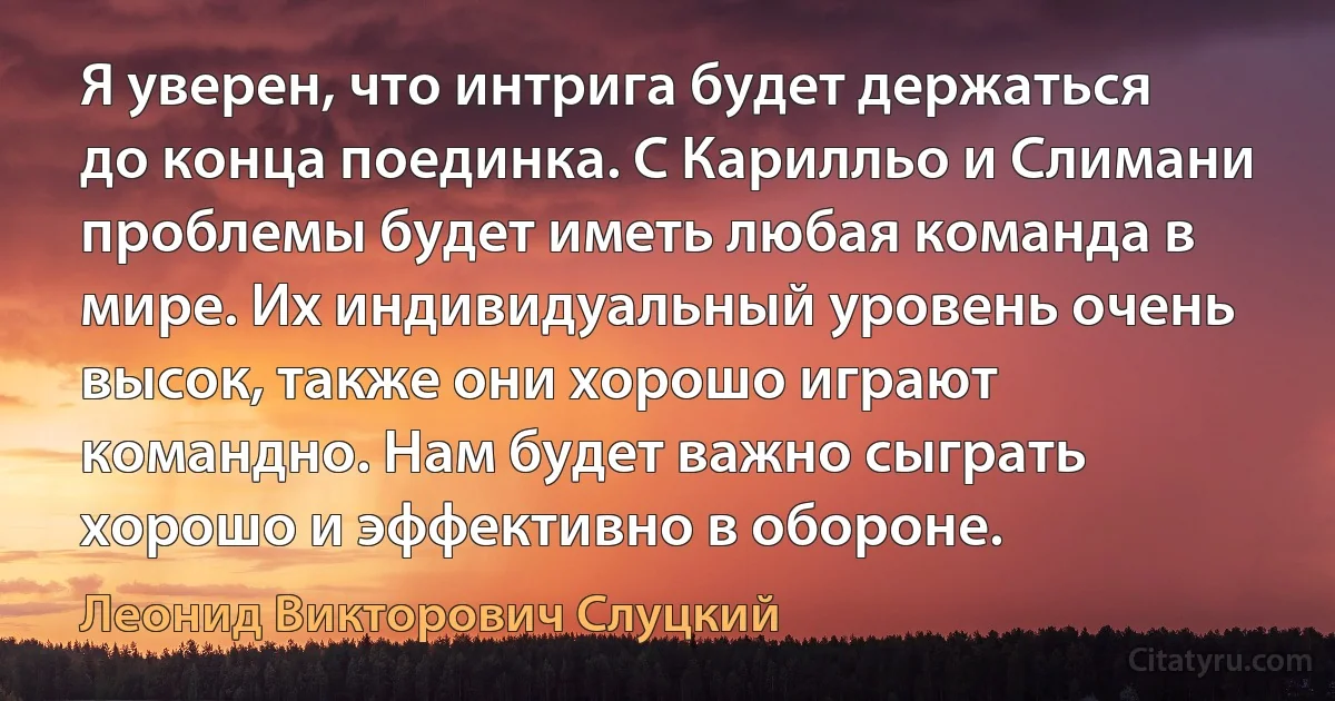 Я уверен, что интрига будет держаться до конца поединка. С Карилльо и Слимани проблемы будет иметь любая команда в мире. Их индивидуальный уровень очень высок, также они хорошо играют командно. Нам будет важно сыграть хорошо и эффективно в обороне. (Леонид Викторович Слуцкий)