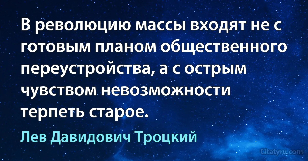 В революцию массы входят не с готовым планом общественного переустройства, а с острым чувством невозможности терпеть старое. (Лев Давидович Троцкий)