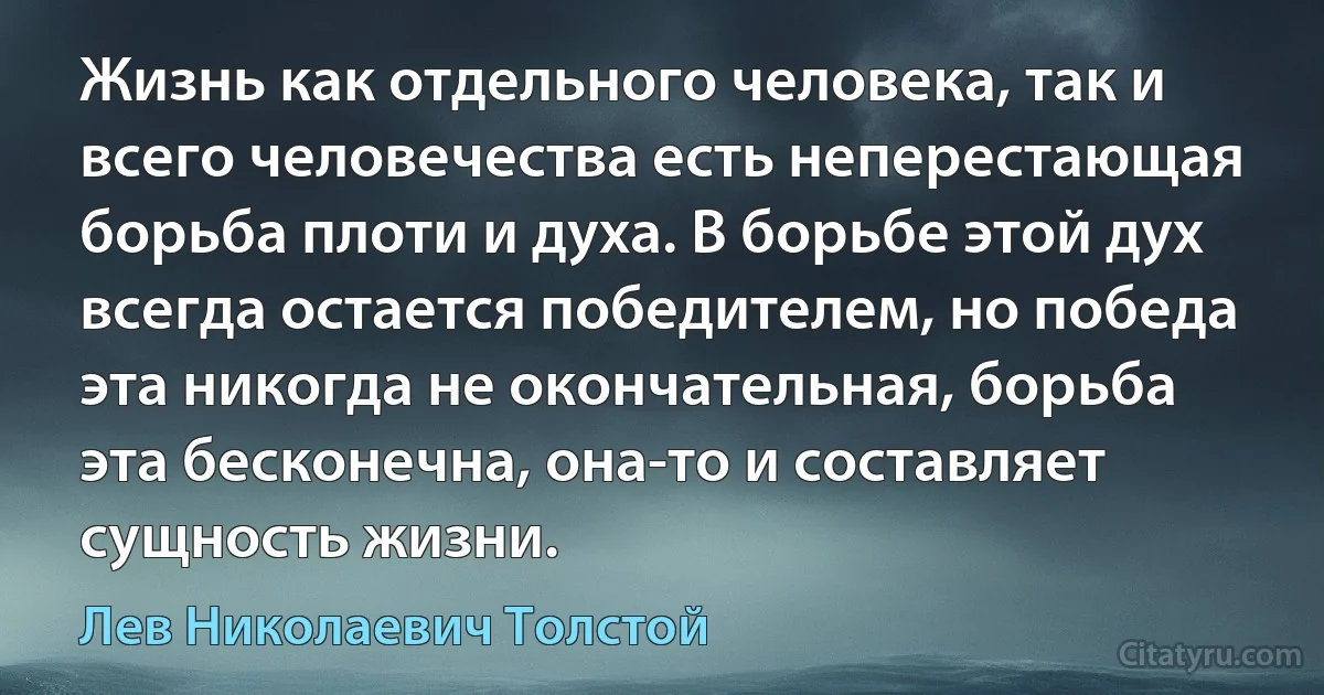 Жизнь как отдельного человека, так и всего человечества есть неперестающая борьба плоти и духа. В борьбе этой дух всегда остается победителем, но победа эта никогда не окончательная, борьба эта бесконечна, она-то и составляет сущность жизни. (Лев Николаевич Толстой)