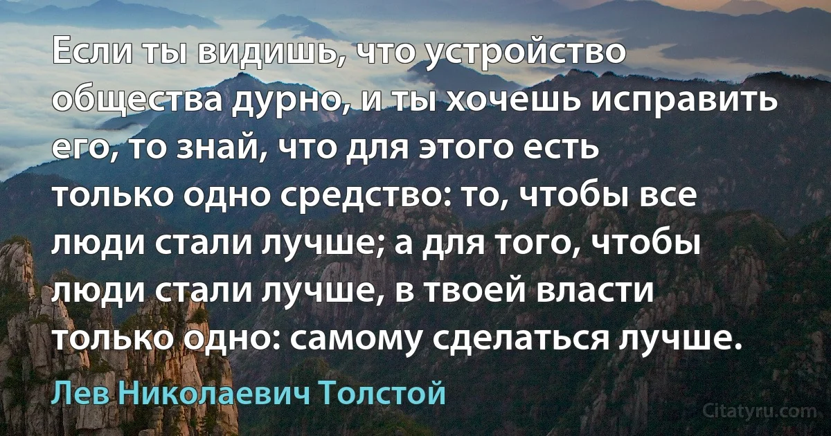 Если ты видишь, что устройство общества дурно, и ты хочешь исправить его, то знай, что для этого есть только одно средство: то, чтобы все люди стали лучше; а для того, чтобы люди стали лучше, в твоей власти только одно: самому сделаться лучше. (Лев Николаевич Толстой)