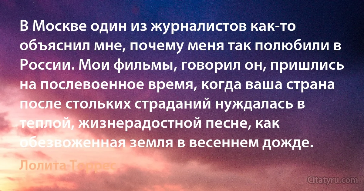 В Москве один из журналистов как-то объяснил мне, почему меня так полюбили в России. Мои фильмы, говорил он, пришлись на послевоенное время, когда ваша страна после стольких страданий нуждалась в теплой, жизнерадостной песне, как обезвоженная земля в весеннем дожде. (Лолита Торрес)