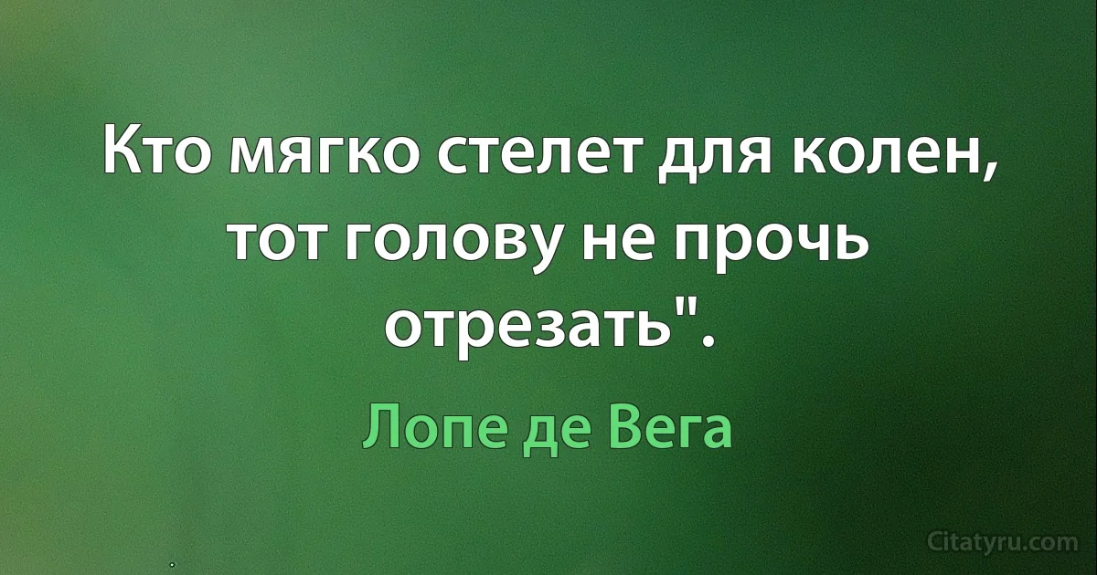 Кто мягко стелет для колен, тот голову не прочь отрезать". (Лопе де Вега)