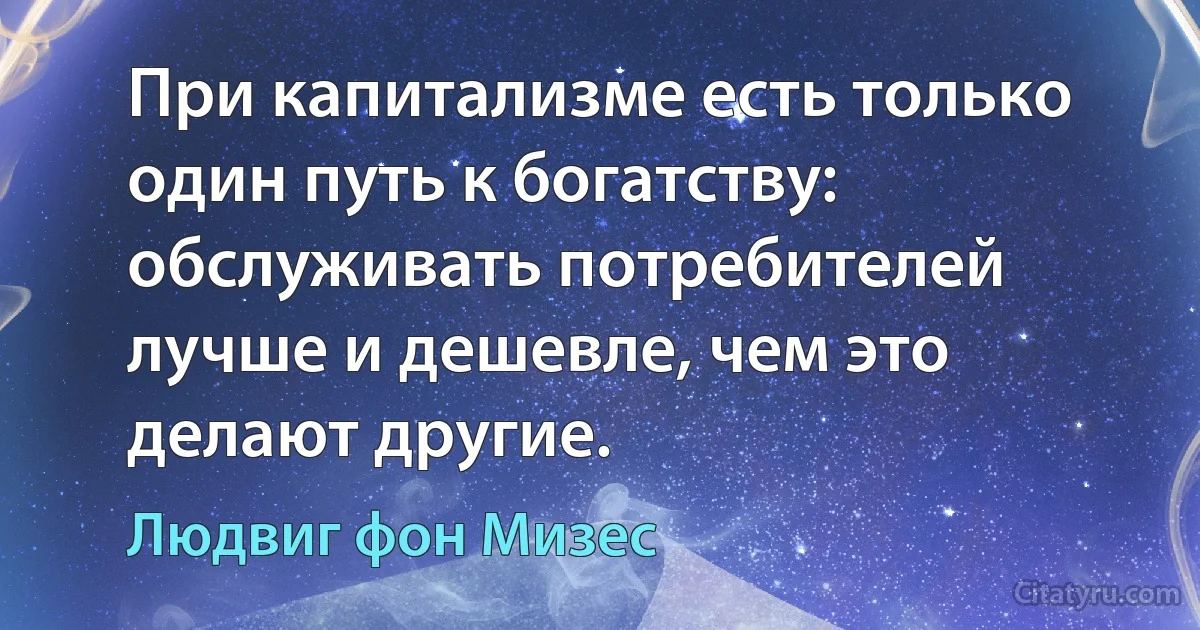 При капитализме есть только один путь к богатству: обслуживать потребителей лучше и дешевле, чем это делают другие. (Людвиг фон Мизес)