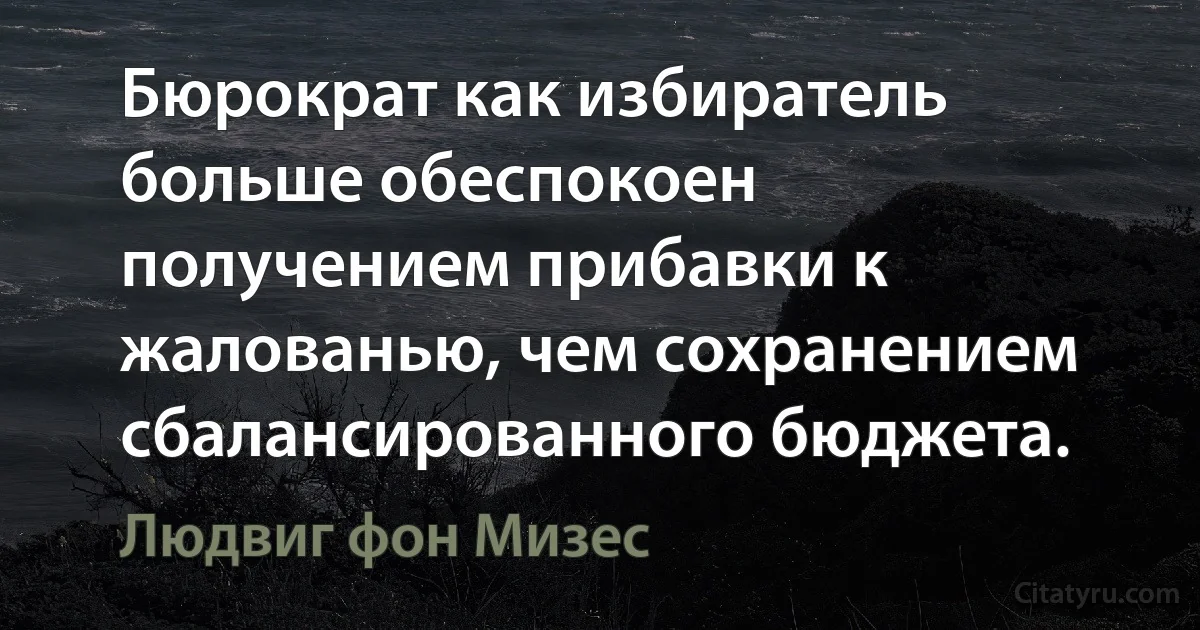 Бюрократ как избиратель больше обеспокоен получением прибавки к жалованью, чем сохранением сбалансированного бюджета. (Людвиг фон Мизес)