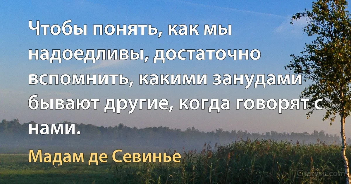 Чтобы понять, как мы надоедливы, достаточно вспомнить, какими занудами бывают другие, когда говорят с нами. (Мадам де Севинье)