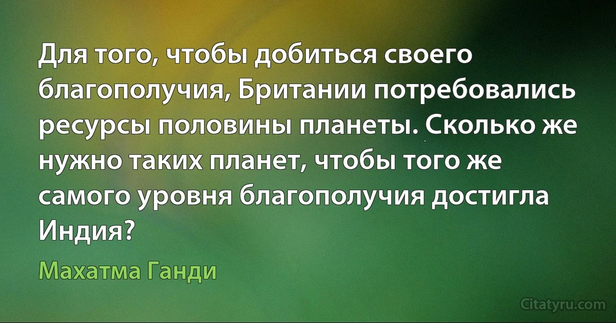 Для того, чтобы добиться своего благополучия, Британии потребовались ресурсы половины планеты. Сколько же нужно таких планет, чтобы того же самого уровня благополучия достигла Индия? (Махатма Ганди)