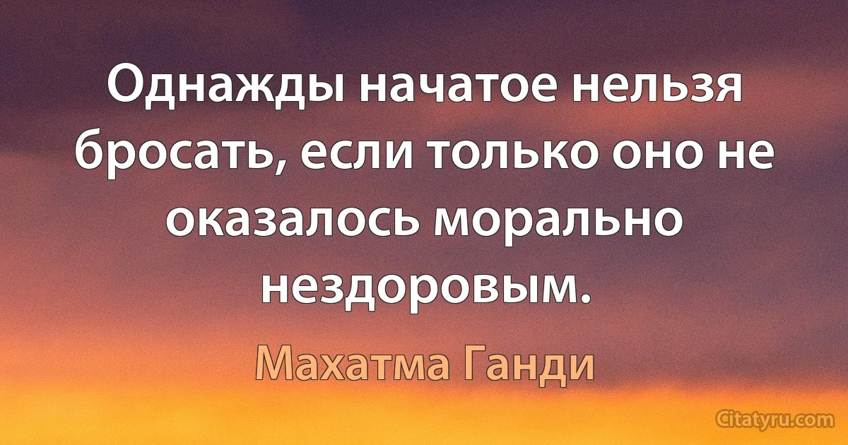 Однажды начатое нельзя бросать, если только оно не оказалось морально нездоровым. (Махатма Ганди)