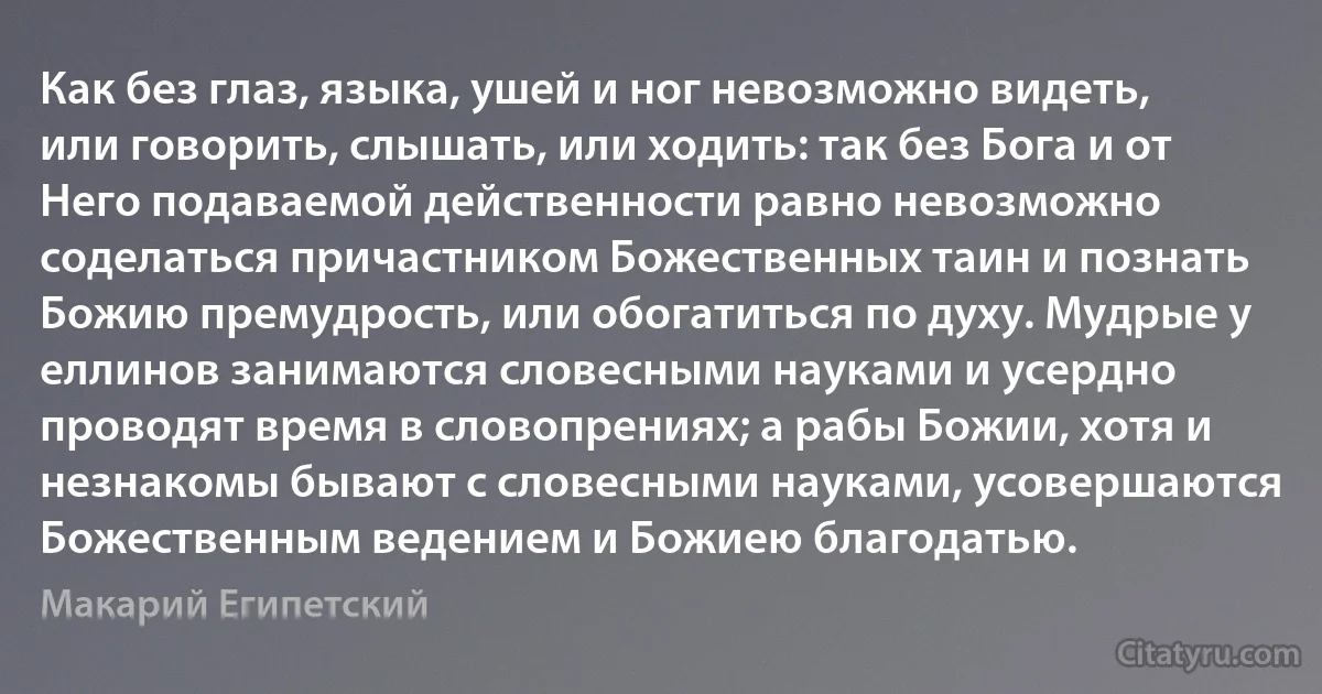 Как без глаз, языка, ушей и ног невозможно видеть, или говорить, слышать, или ходить: так без Бога и от Него подаваемой действенности равно невозможно соделаться причастником Божественных таин и познать Божию премудрость, или обогатиться по духу. Мудрые у еллинов занимаются словесными науками и усердно проводят время в словопрениях; а рабы Божии, хотя и незнакомы бывают с словесными науками, усовершаются Божественным ведением и Божиею благодатью. (Макарий Египетский)