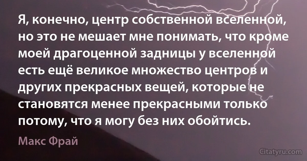 Я, конечно, центр собственной вселенной, но это не мешает мне понимать, что кроме моей драгоценной задницы у вселенной есть ещё великое множество центров и других прекрасных вещей, которые не становятся менее прекрасными только потому, что я могу без них обойтись. (Макс Фрай)