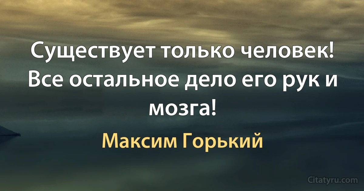 Существует только человек! Все остальное дело его рук и мозга! (Максим Горький)