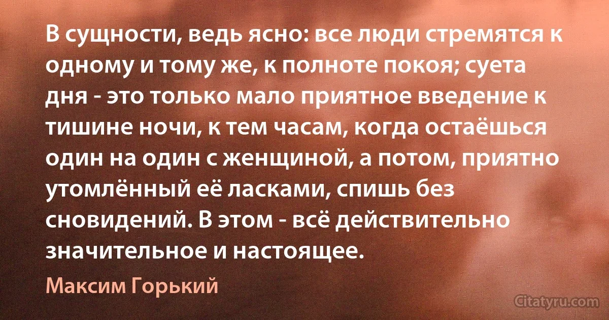 В сущности, ведь ясно: все люди стремятся к одному и тому же, к полноте покоя; суета дня - это только мало приятное введение к тишине ночи, к тем часам, когда остаёшься один на один с женщиной, а потом, приятно утомлённый её ласками, спишь без сновидений. В этом - всё действительно значительное и настоящее. (Максим Горький)